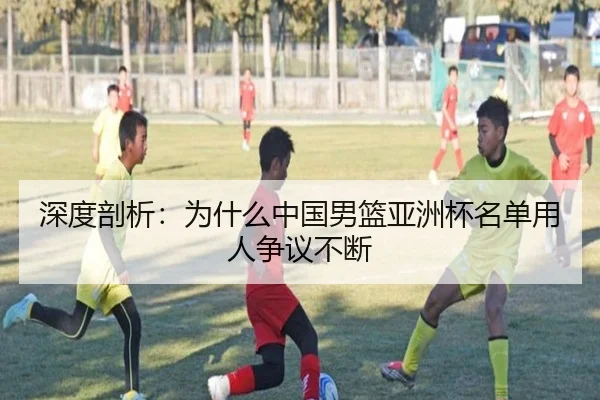 深度剖析：为什么中国男篮亚洲杯名单用人争议不断